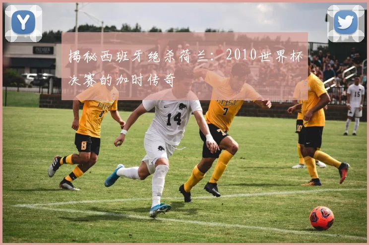 揭秘西班牙绝杀荷兰：2010世界杯决赛的加时传奇