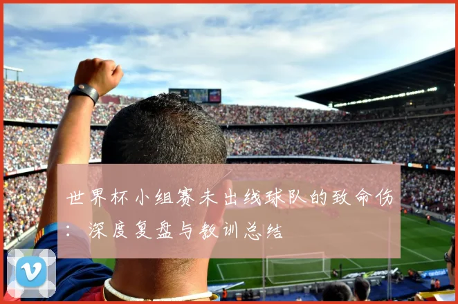世界杯小组赛未出线球队的致命伤：深度复盘与教训总结