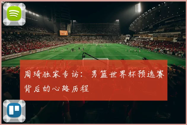 周琦独家专访：男篮世界杯预选赛背后的心路历程