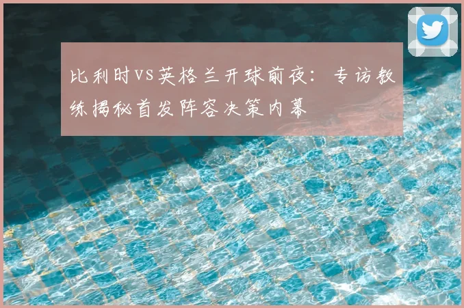比利时vs英格兰开球前夜:专访教练揭秘首发阵容决策内幕