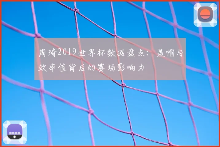 周琦2019世界杯数据盘点：盖帽与效率值背后的赛场影响力