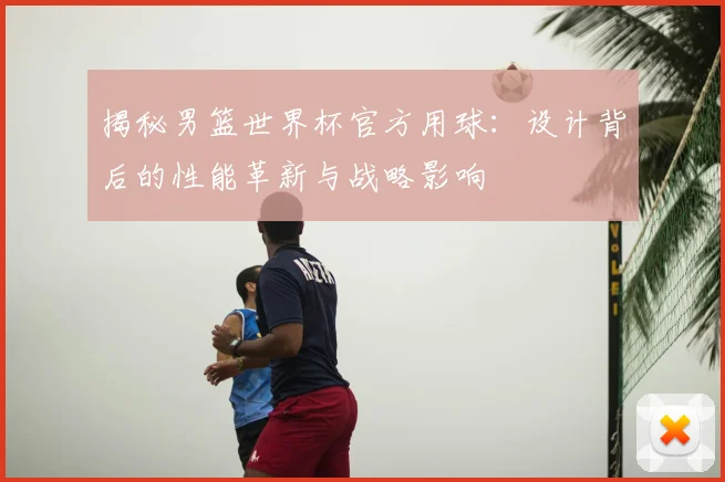 揭秘男篮世界杯官方用球：设计背后的性能革新与战略影响