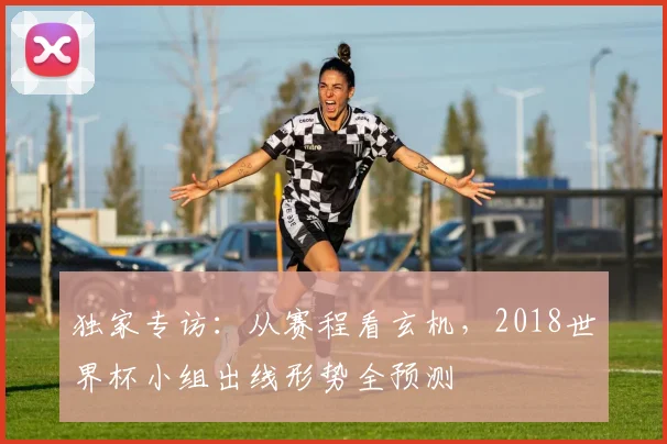 独家专访:从赛程看玄机,2018世界杯小组出线形势全预测