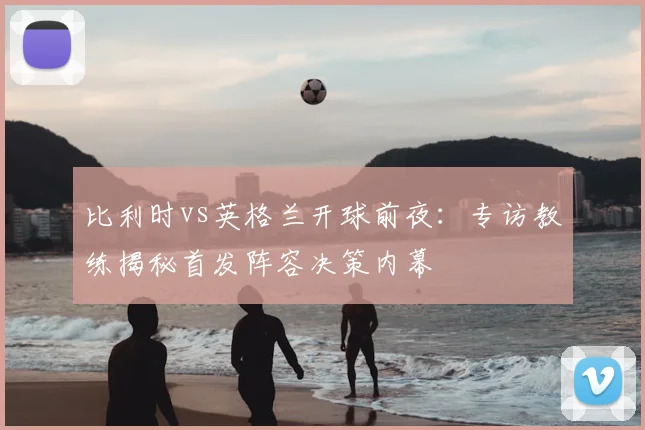 比利时vs英格兰开球前夜:专访教练揭秘首发阵容决策内幕