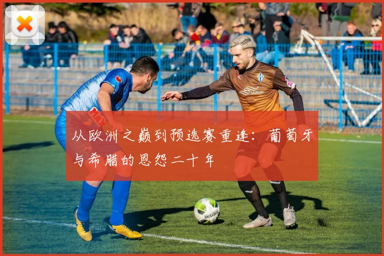 从欧洲之巅到预选赛重逢：葡萄牙与希腊的恩怨二十年
