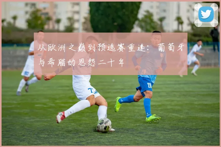 从欧洲之巅到预选赛重逢：葡萄牙与希腊的恩怨二十年