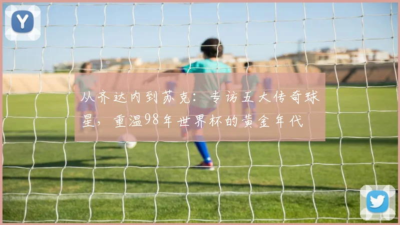 从齐达内到苏克：专访五大传奇球星，重温98年世界杯的黄金年代