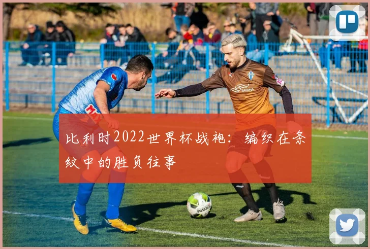比利时2022世界杯战袍：编织在条纹中的胜负往事
