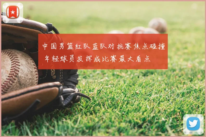 中国男篮红队蓝队对抗赛焦点碰撞 年轻球员发挥成比赛最大看点