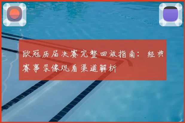 欧冠历届决赛完整回放指南:经典赛事录像观看渠道解析
