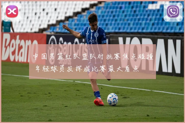 中国男篮红队蓝队对抗赛焦点碰撞 年轻球员发挥成比赛最大看点