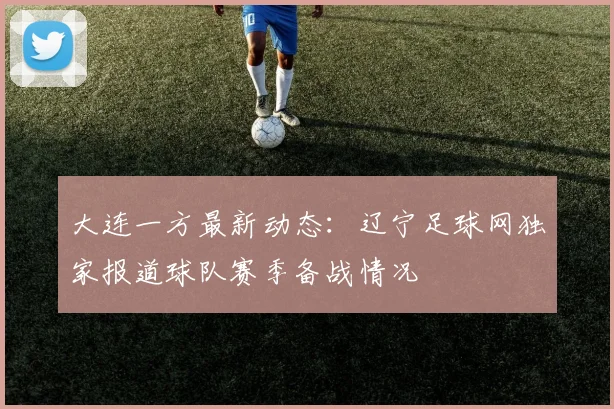 大连一方最新动态:辽宁足球网独家报道球队赛季备战情况