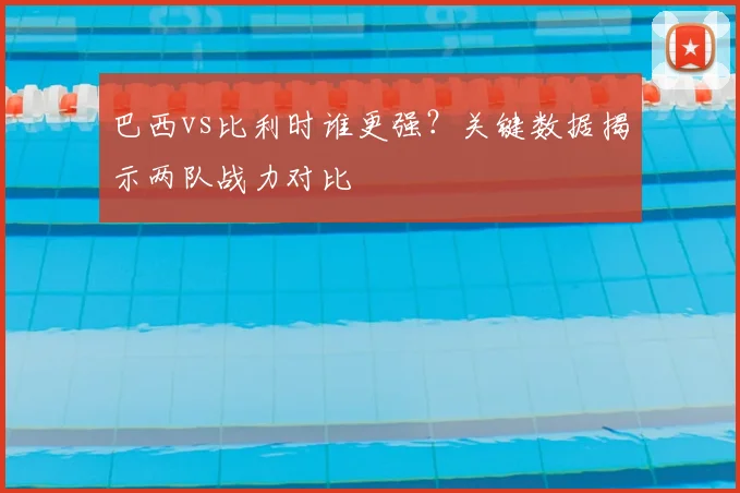 巴西vs比利时谁更强？关键数据揭示两队战力对比