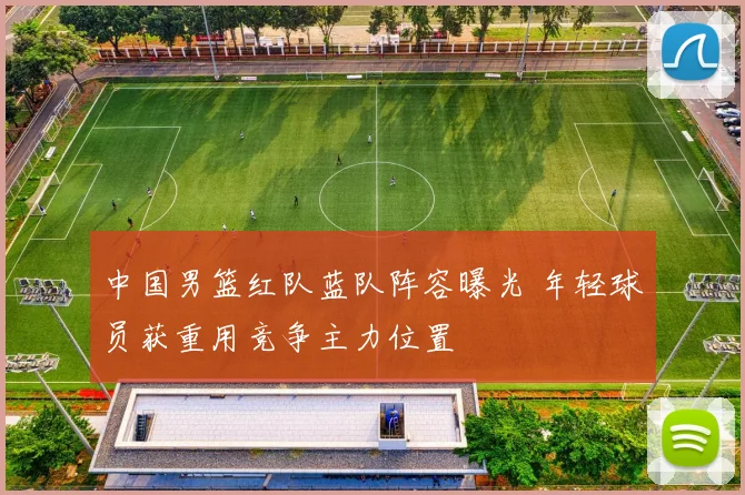 中国男篮红队蓝队阵容曝光 年轻球员获重用竞争主力位置