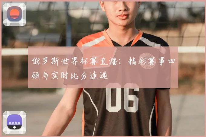 俄罗斯世界杯赛直播:精彩赛事回顾与实时比分速递