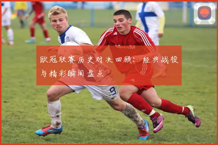 欧冠联赛历史对决回顾：经典战役与精彩瞬间盘点