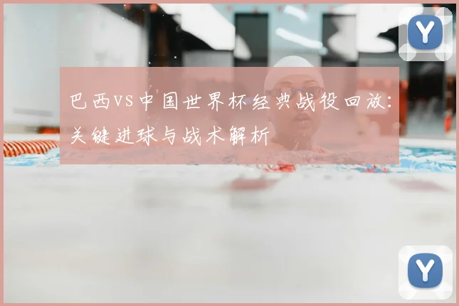 巴西vs中国世界杯经典战役回放：关键进球与战术解析