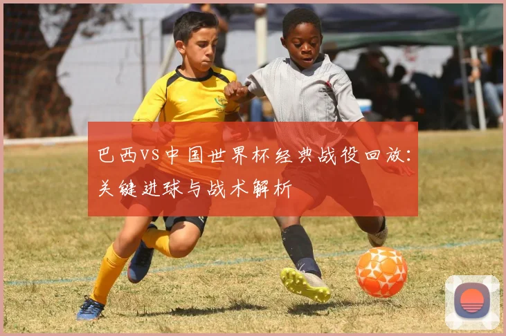 巴西vs中国世界杯经典战役回放：关键进球与战术解析