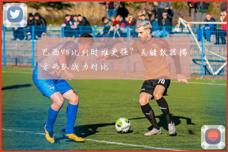 巴西vs比利时谁更强？关键数据揭示两队战力对比